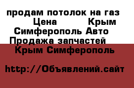 продам потолок на газ 31105 › Цена ­ 700 - Крым, Симферополь Авто » Продажа запчастей   . Крым,Симферополь